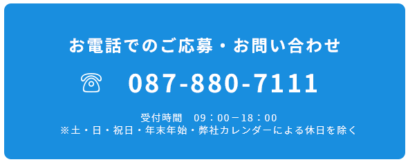 お電話でのご応募・お問い合わせ 087-880-7111 受付時間09：00－18：00※土・日・祝日・年末年始・弊社カレンダーによる休日を除く