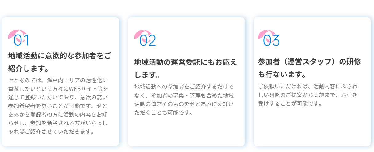 01地域活動に意欲的な参加者をご紹介します。せとあみでは、瀬戸内エリアの活性化に貢献したいという方々にWEBサイト等を通じて登録いただいており、意欲の高い参加希望者を募ることが可能です。せとあみから登録者の方に活動の内容をお知らせし、参加を希望される方がいらっしゃればご紹介させていただきます。02地域活動の運営委託にもお応えします。地域活動への参加者をご紹介するだけでなく、参加者の募集・管理も含めた地域活動の運営そのものをせとあみに委託いただくことも可能です。03参加者(運営スタッフ)の研修も行ないます。ご依頼いただければ、活動内容にふさわしい研修のご提案から実施まで、お引き受けすることが可能です。 01地域活動に意欲的な参加者をご紹介します。せとあみでは、瀬戸内エリアの活性化に貢献したいという方々にWEBサイト等を通じて登録いただいており、意欲の高い参加希望者を募ることが可能です。せとあみから登録者の方に活動の内容をお知らせし、参加を希望される方がいらっしゃればご紹介させていただきます。02地域活動の運営委託にもお応えします。地域活動への参加者をご紹介するだけでなく、参加者の募集・管理も含めた地域活動の運営そのものをせとあみに委託いただくことも可能です。03参加者(運営スタッフ)の研修も行ないます。ご依頼いただければ、活動内容にふさわしい研修のご提案から実施まで、お引き受けすることが可能です。