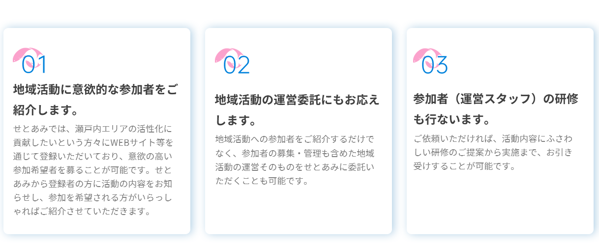 01地域活動に意欲的な参加者をご紹介します。せとあみでは、瀬戸内エリアの活性化に貢献したいという方々にWEBサイト等を通じて登録いただいており、意欲の高い参加希望者を募ることが可能です。せとあみから登録者の方に活動の内容をお知らせし、参加を希望される方がいらっしゃればご紹介させていただきます。02地域活動の運営委託にもお応えします。地域活動への参加者をご紹介するだけでなく、参加者の募集・管理も含めた地域活動の運営そのものをせとあみに委託いただくことも可能です。03参加者（運営スタッフ）の研修も行ないます。ご依頼いただければ、活動内容にふさわしい研修のご提案から実施まで、お引き受けすることが可能です。