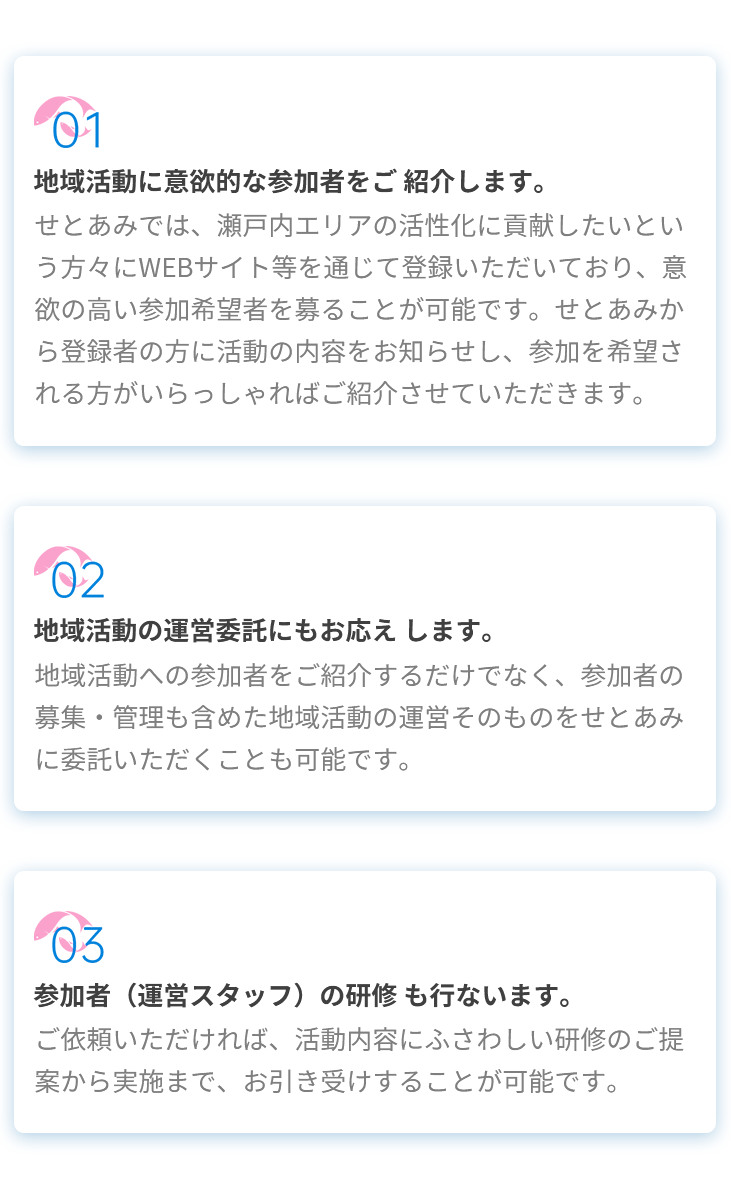 01地域活動に意欲的な参加者をご紹介します。せとあみでは、瀬戸内エリアの活性化に貢献したいという方々にWEBサイト等を通じて登録いただいており、意欲の高い参加希望者を募ることが可能です。せとあみから登録者の方に活動の内容をお知らせし、参加を希望される方がいらっしゃればご紹介させていただきます。02地域活動の運営委託にもお応えします。地域活動への参加者をご紹介するだけでなく、参加者の募集・管理も含めた地域活動の運営そのものをせとあみに委託いただくことも可能です。03参加者(運営スタッフ)の研修も行ないます。ご依頼いただければ、活動内容にふさわしい研修のご提案から実施まで、お引き受けすることが可能です。 01地域活動に意欲的な参加者をご紹介します。せとあみでは、瀬戸内エリアの活性化に貢献したいという方々にWEBサイト等を通じて登録いただいており、意欲の高い参加希望者を募ることが可能です。せとあみから登録者の方に活動の内容をお知らせし、参加を希望される方がいらっしゃればご紹介させていただきます。02地域活動の運営委託にもお応えします。地域活動への参加者をご紹介するだけでなく、参加者の募集・管理も含めた地域活動の運営そのものをせとあみに委託いただくことも可能です。03参加者(運営スタッフ)の研修も行ないます。ご依頼いただければ、活動内容にふさわしい研修のご提案から実施まで、お引き受けすることが可能です。