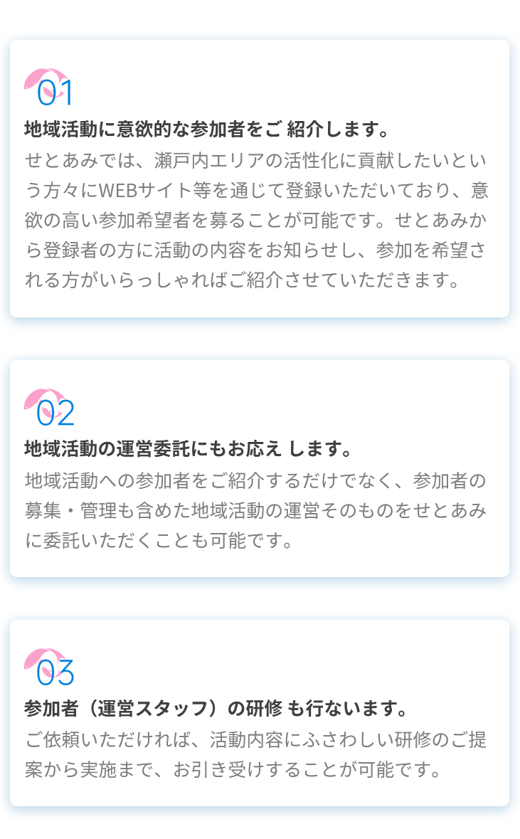 01地域活動に意欲的な参加者をご紹介します。せとあみでは、瀬戸内エリアの活性化に貢献したいという方々にWEBサイト等を通じて登録いただいており、意欲の高い参加希望者を募ることが可能です。せとあみから登録者の方に活動の内容をお知らせし、参加を希望される方がいらっしゃればご紹介させていただきます。02地域活動の運営委託にもお応えします。地域活動への参加者をご紹介するだけでなく、参加者の募集・管理も含めた地域活動の運営そのものをせとあみに委託いただくことも可能です。03参加者（運営スタッフ）の研修も行ないます。ご依頼いただければ、活動内容にふさわしい研修のご提案から実施まで、お引き受けすることが可能です。